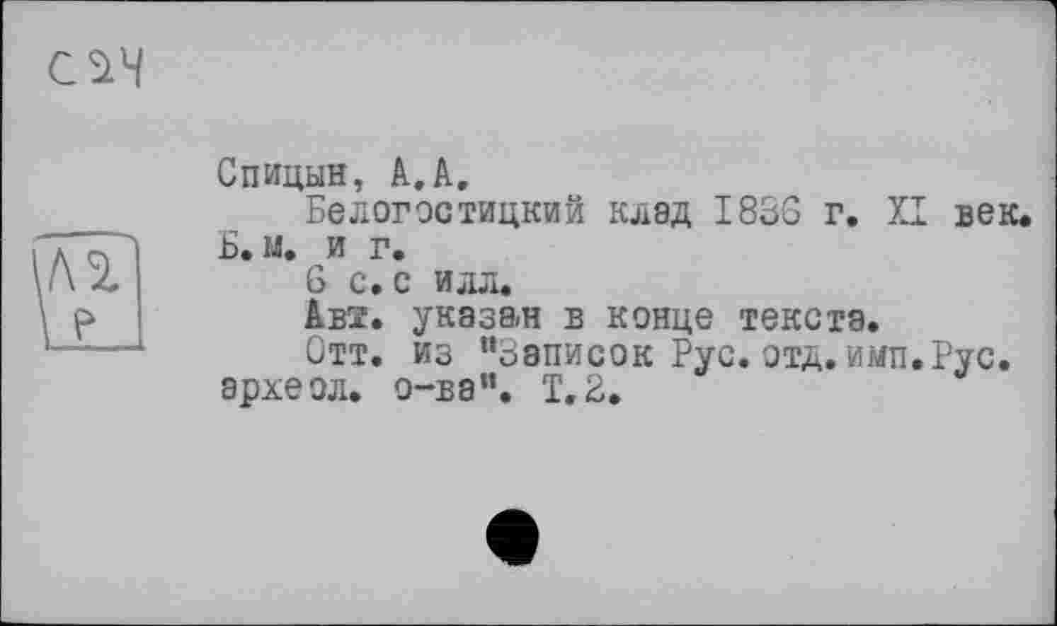 ﻿Спицын, А.А,
Белогостицкий клад I83G г. XI век.
Б. м. и г.
6 с. с илл.
Авз. указан в конце текста.
Отт. из “Записок Рус.отд.имп.Рус. археол. o-ва“. Т.2.